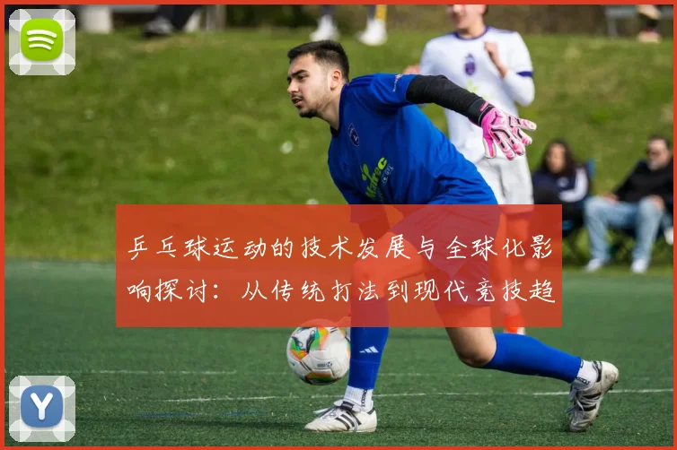 乒乓球运动的技术发展与全球化影响探讨：从传统打法到现代竞技趋势