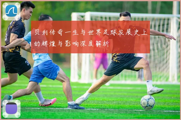 贝利传奇一生与世界足球发展史上的辉煌与影响深度解析