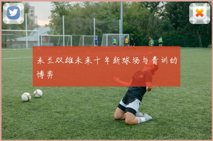 米兰双雄未来十年新球场与青训的博弈