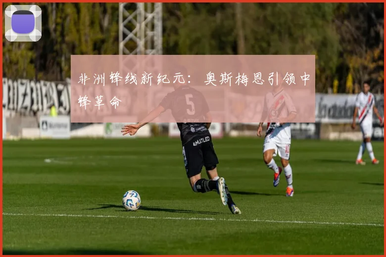 非洲锋线新纪元：奥斯梅恩引领中锋革命
