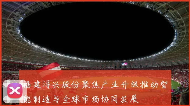 福建浔兴股份聚焦产业升级推动智能制造与全球市场协同发展