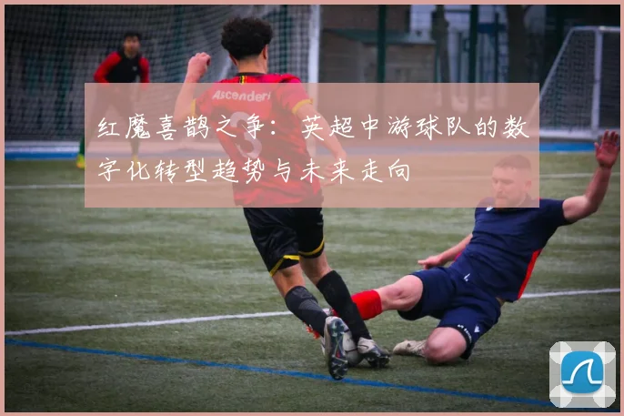 红魔喜鹊之争：英超中游球队的数字化转型趋势与未来走向