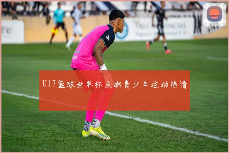 U17篮球世界杯点燃青少年运动热情