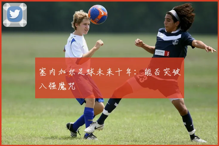 塞内加尔足球未来十年：能否突破八强魔咒