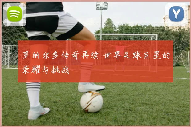 罗纳尔多传奇再续 世界足球巨星的荣耀与挑战